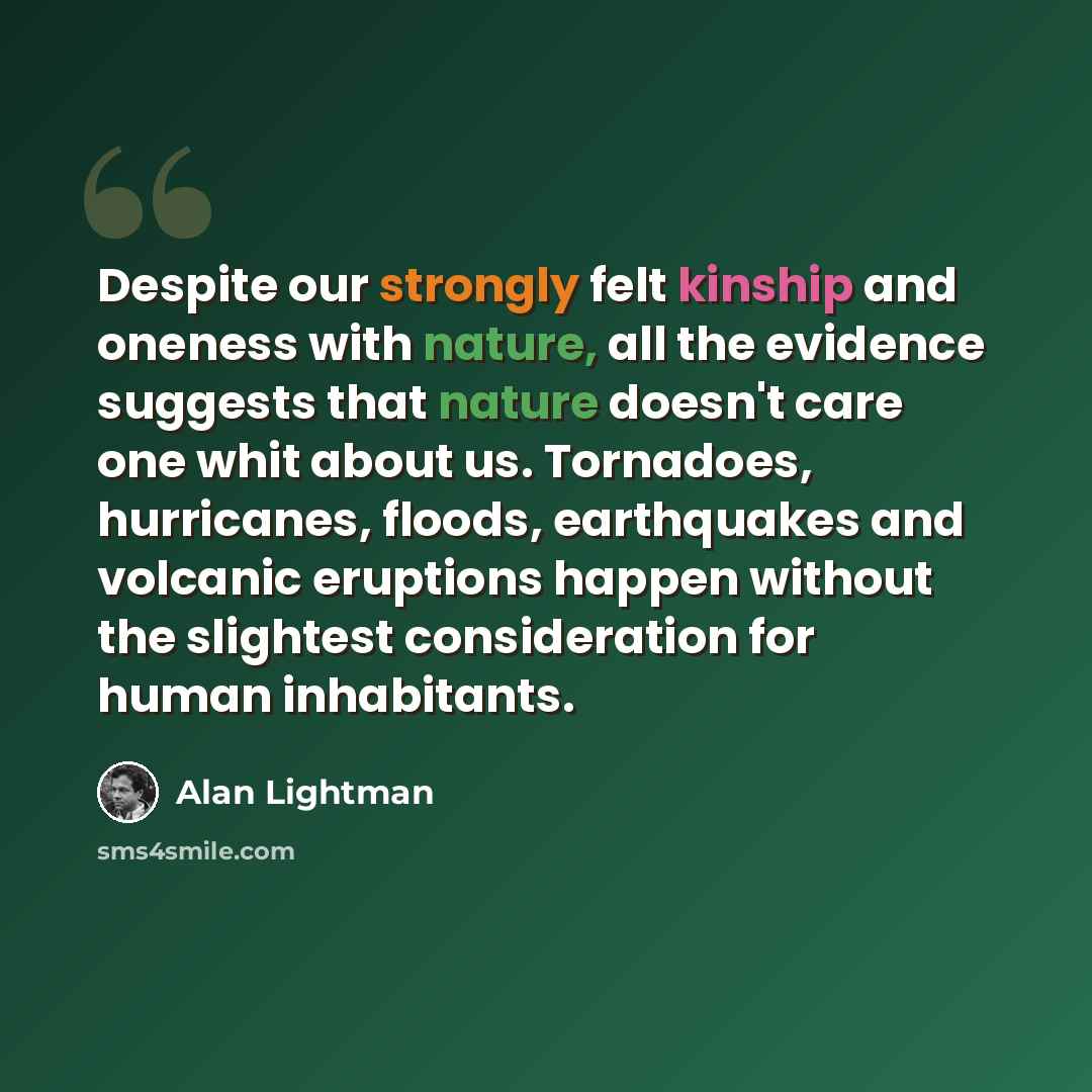 “Despite our strongly felt kinship and oneness with nature, all the evidence suggests that nature doesn't care one whit about us. Tornadoes, hurricanes, floods, earthquakes and volcanic eruptions happen without the slightest consideration for human inhabitants.” quote by Alan Lightman