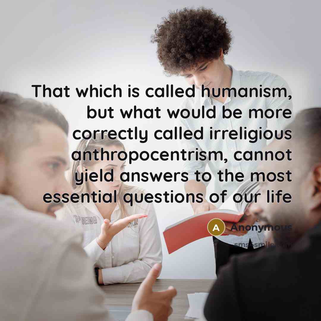 “That which is called humanism, but what would be more correctly called irreligious anthropocentrism, cannot yield answers to the most essential questions of our life” quote by Anonymous