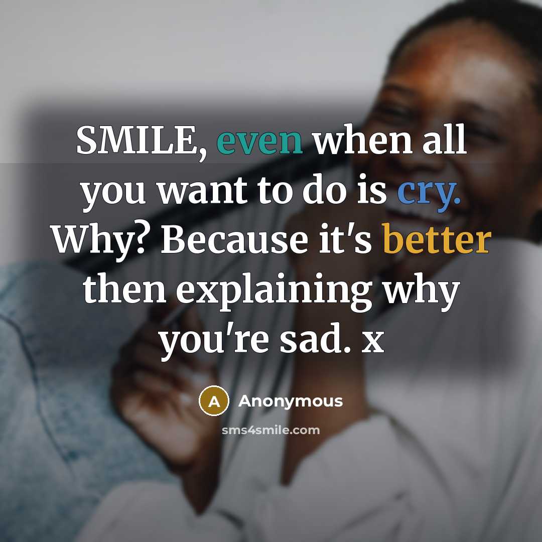 “SMILE, even when all you want to do is cry. Why? Because it's better then explaining why you're sad. x” quote by Anonymous