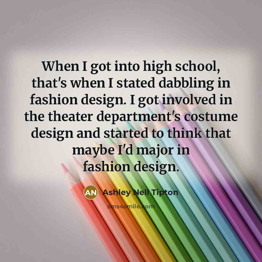 “When I got into high school, that's when I stated dabbling in fashion design. I got involved in the theater department's costume design and started to think that maybe I'd major in fashion design.” quote by Ashley Nell Tipton