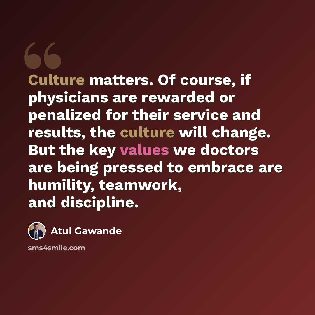 “Culture matters. Of course, if physicians are rewarded or penalized for their service and results, the culture will change. But the key values we doctors are being pressed to embrace are humility, teamwork, and discipline.” quote by Atul Gawande