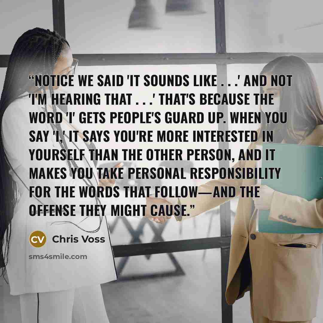“Notice we said 'It sounds like . . .' and not 'I'm hearing that . . .' That's because the word 'I' gets people's guard up. When you say 'I,' it says you're more interested in yourself than the other person, and it makes you take personal responsibility for the words that follow—and the offense…” quote by Chris Voss