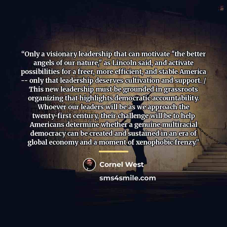 “Only a visionary leadership that can motivate "the better angels of our nature," as Lincoln said, and activate possibilities for a freer, more efficient, and stable America -- only that leadership deserves cultivation and support. / This new leadership must be grounded in grassroots organizing…” quote by Cornel West