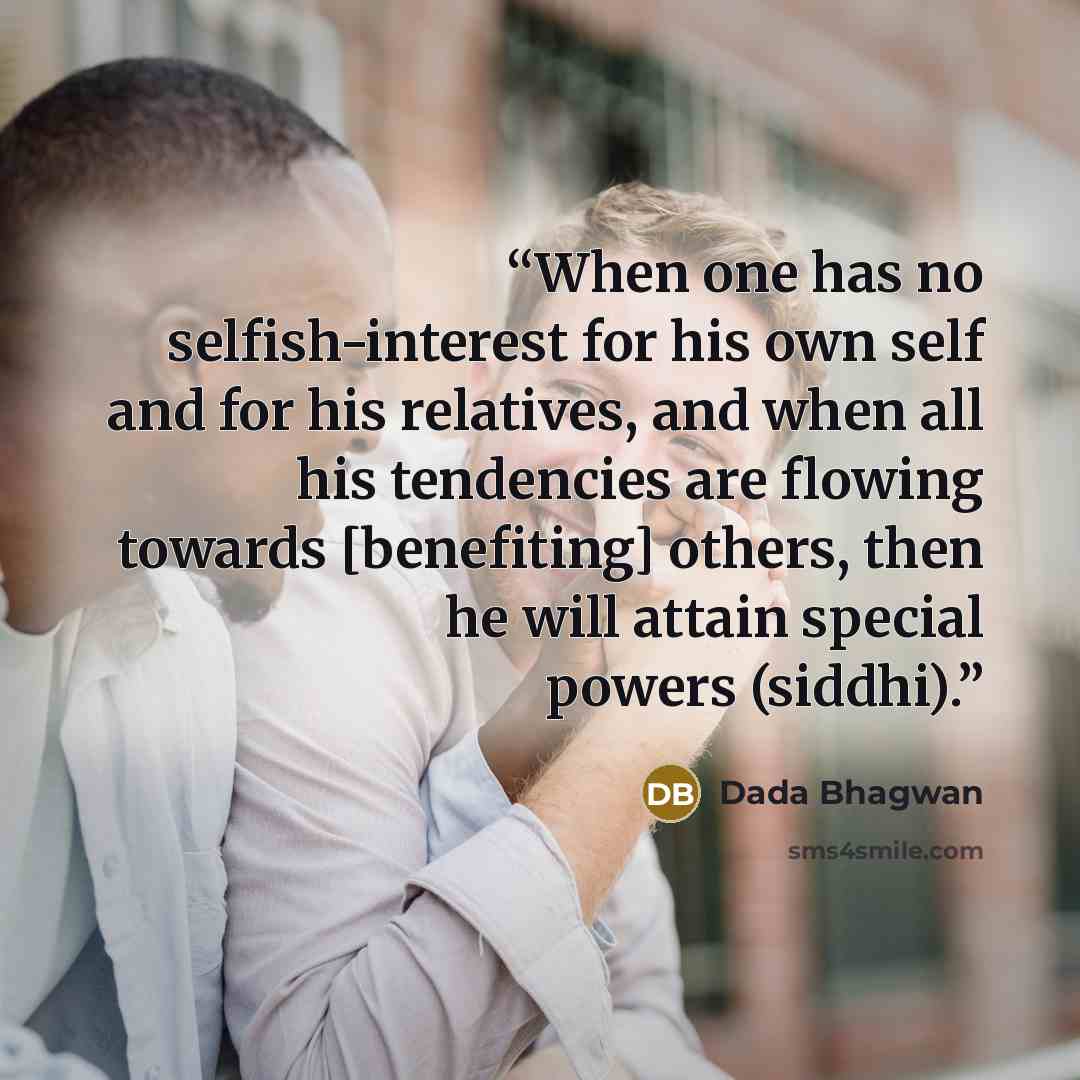 “When one has no selfish-interest for his own self and for his relatives, and when all his tendencies are flowing towards [benefiting] others, then he will attain special powers (siddhi).” quote by Dada Bhagwan
