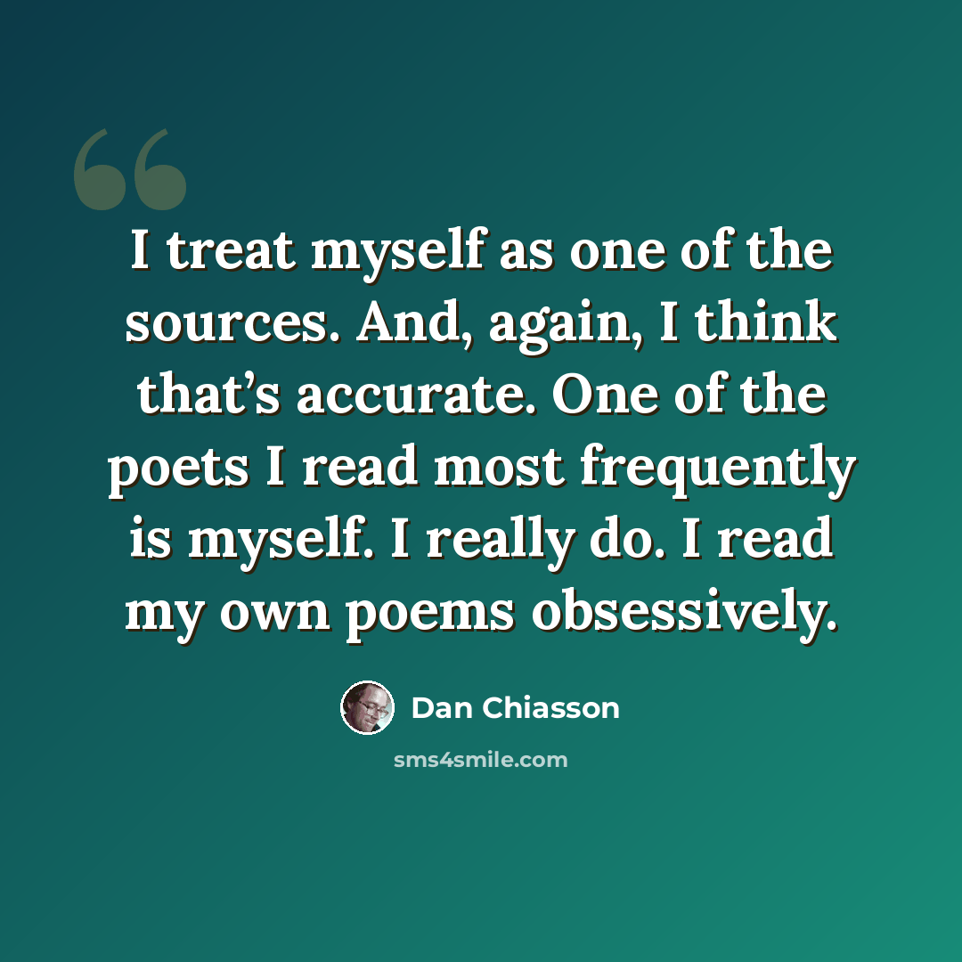 “I treat myself as one of the sources. And, again, I think that’s accurate. One of the poets I read most frequently is myself. I really do. I read my own poems obsessively.” quote by Dan Chiasson