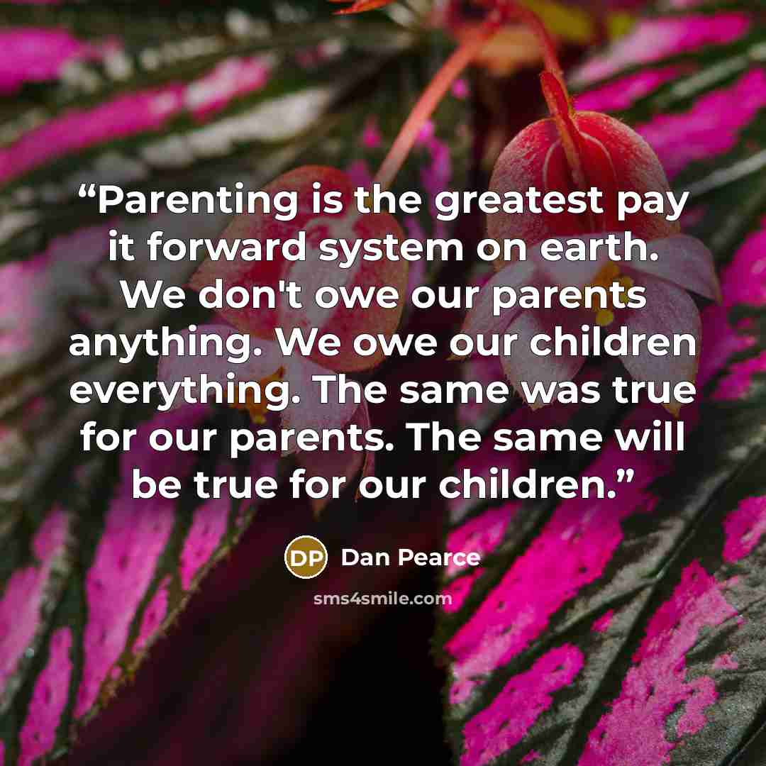 “Parenting is the greatest pay it forward system on earth. We don't owe our parents anything. We owe our children everything. The same was true for our parents. The same will be true for our children.” quote by Dan Pearce