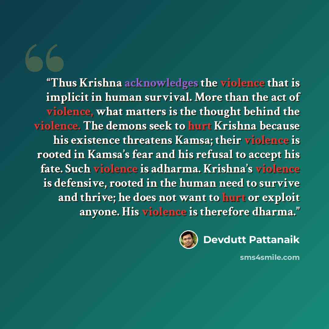 “Thus Krishna acknowledges the violence that is implicit in human survival. More than the act of violence, what matters is the thought behind the violence. The demons seek to hurt Krishna because his existence threatens Kamsa; their violence is rooted in Kamsa’s fear and his refusal to accept his…” quote by Devdutt Pattanaik