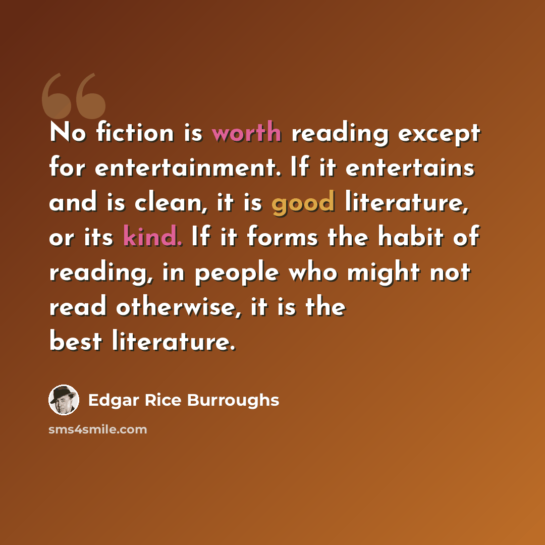“No fiction is worth reading except for entertainment. If it entertains and is clean, it is good literature, or its kind. If it forms the habit of reading, in people who might not read otherwise, it is the best literature.” quote by Edgar Rice Burroughs