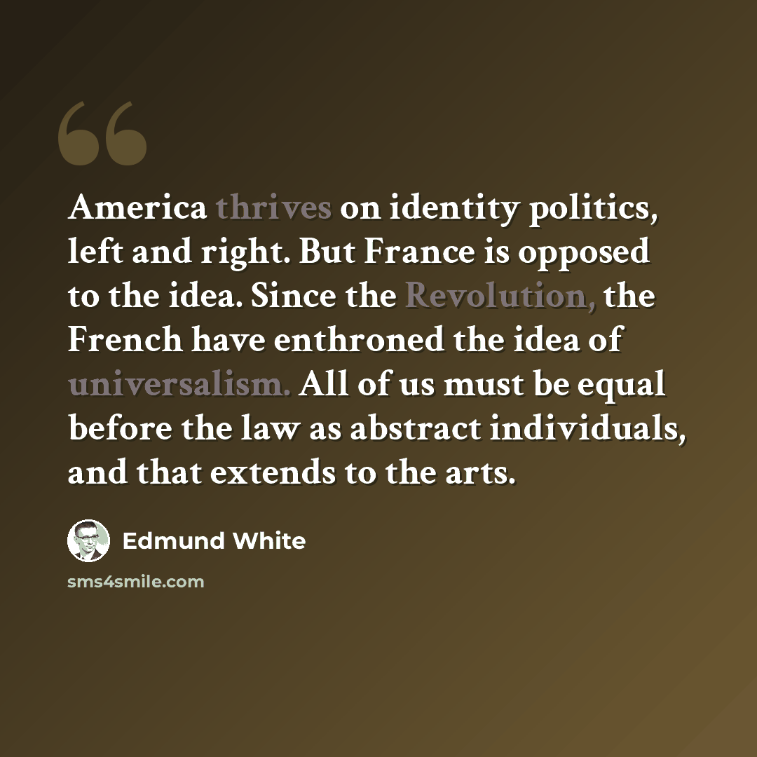 “America thrives on identity politics, left and right. But France is opposed to the idea. Since the Revolution, the French have enthroned the idea of universalism. All of us must be equal before the law as abstract individuals, and that extends to the arts.” quote by Edmund White