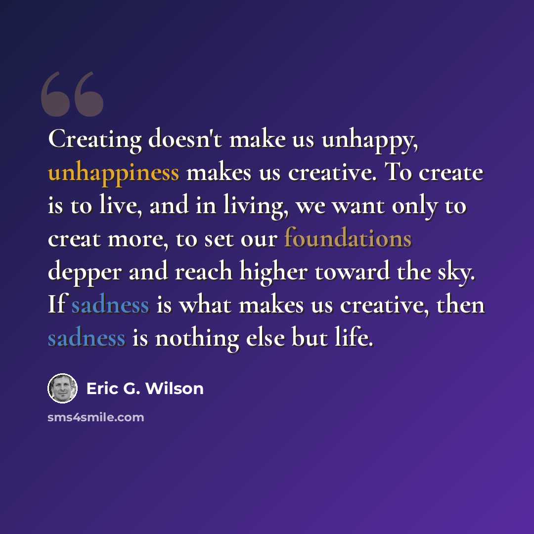 “Creating doesn't make us unhappy, unhappiness makes us creative. To create is to live, and in living, we want only to creat more, to set our foundations depper and reach higher toward the sky. If sadness is what makes us creative, then sadness is nothing else but life.” quote by Eric G. Wilson