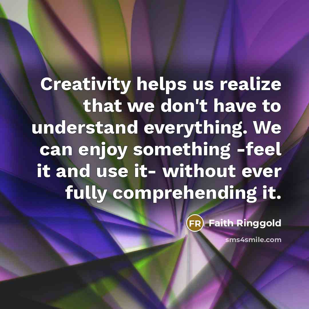 “Creativity helps us realize that we don't have to understand everything. We can enjoy something -feel it and use it- without ever fully comprehending it.” quote by Faith Ringgold