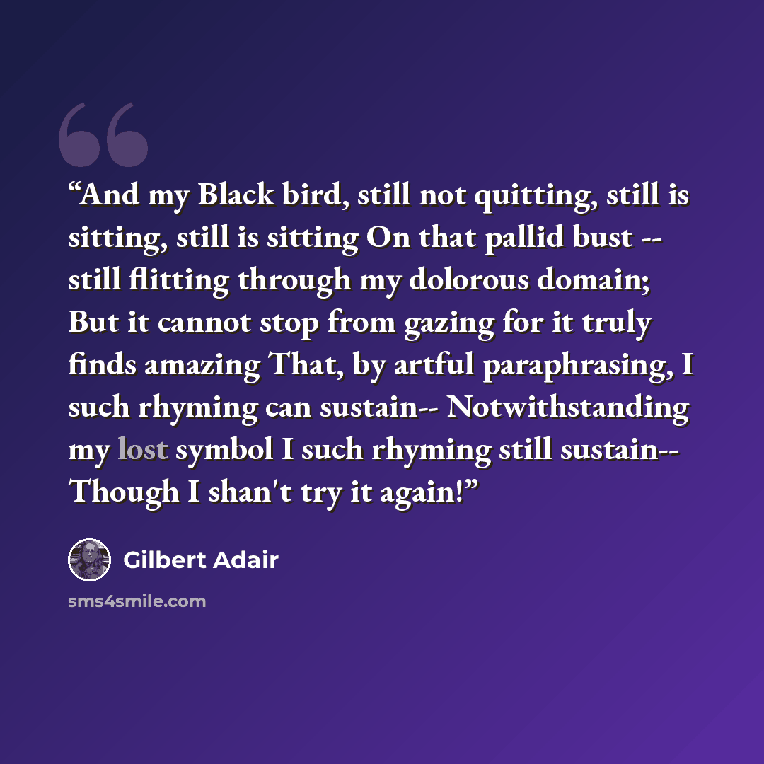 “And my Black bird, still not quitting, still is sitting, still is sitting On that pallid bust -- still flitting through my dolorous domain; But it cannot stop from gazing for it truly finds amazing That, by artful paraphrasing, I such rhyming can sustain-- Notwithstanding my lost symbol I such…” quote by Gilbert Adair