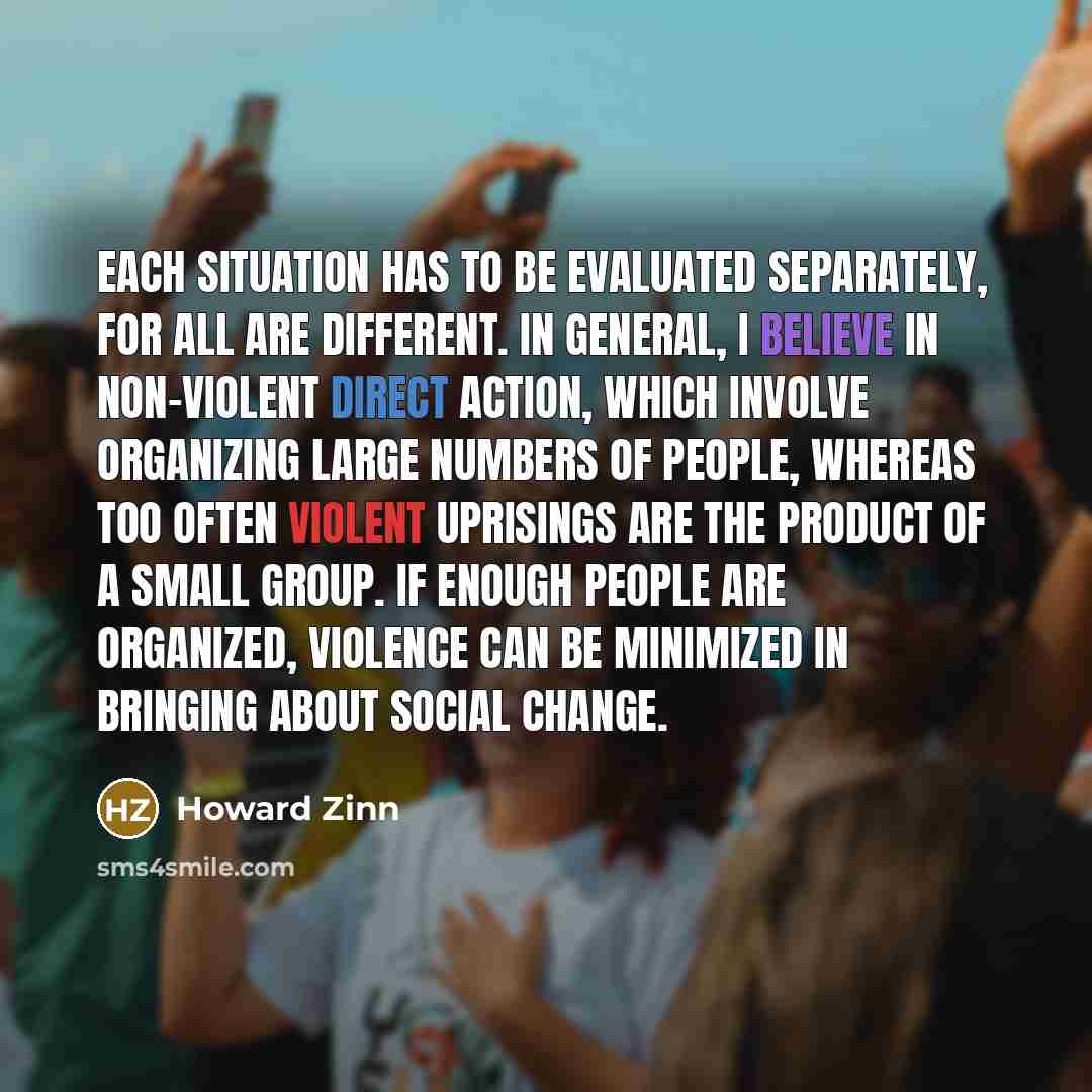 “Each situation has to be evaluated separately, for all are different. In general, I believe in non-violent direct action, which involve organizing large numbers of people, whereas too often violent uprisings are the product of a small group. If enough people are organized, violence can be…” quote by Howard Zinn