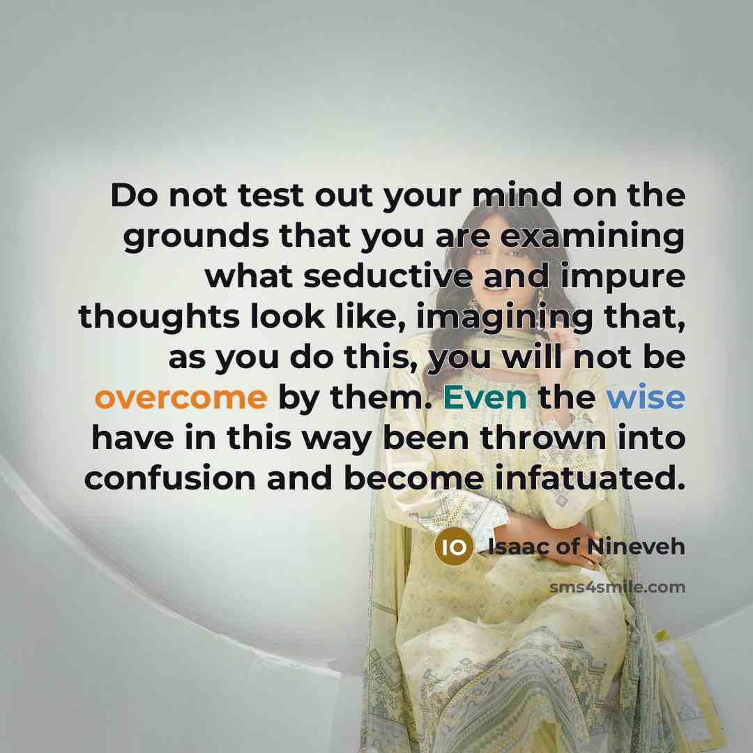 “Do not test out your mind on the grounds that you are examining what seductive and impure thoughts look like, imagining that, as you do this, you will not be overcome by them. Even the wise have in this way been thrown into confusion and become infatuated.” quote by Isaac of Nineveh