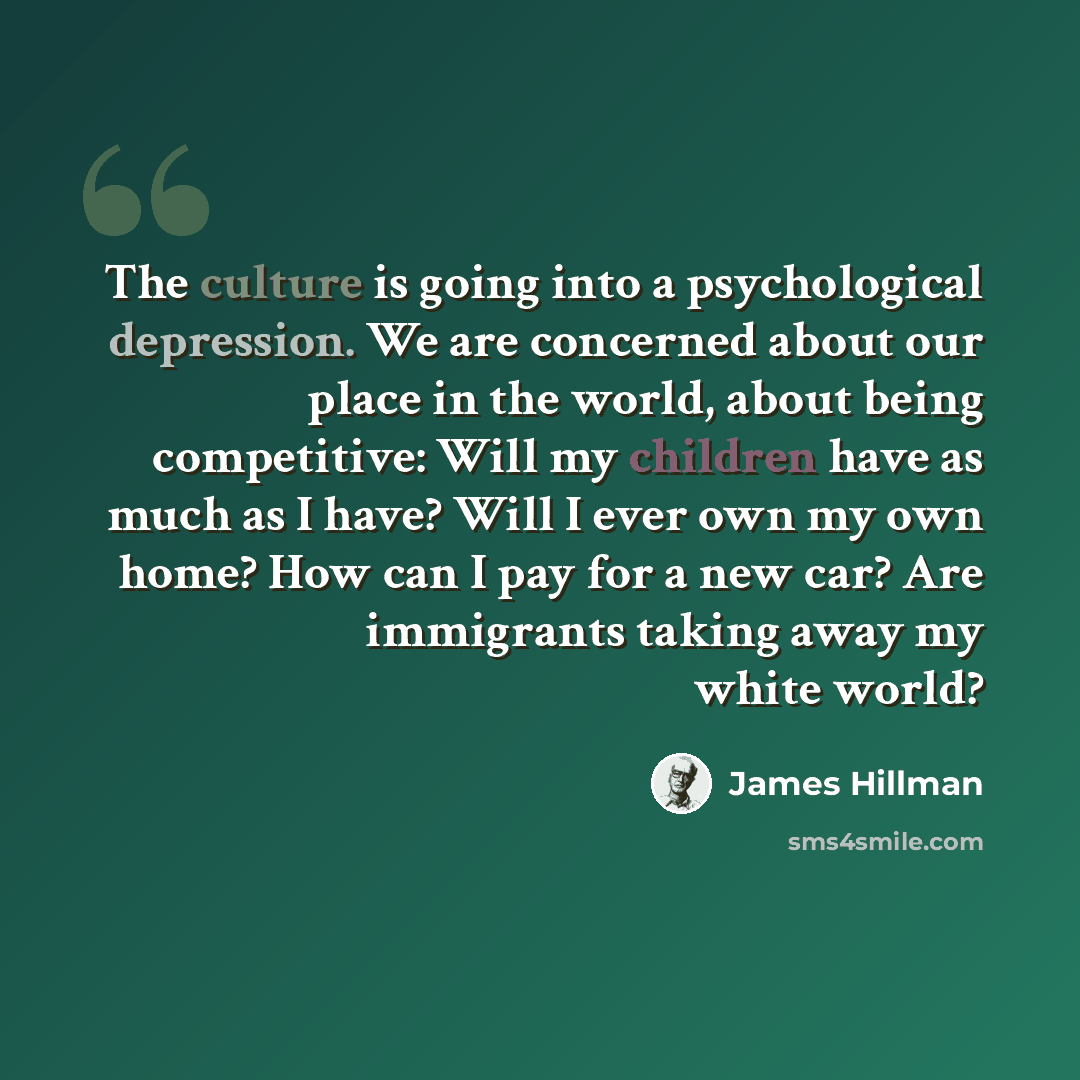 “The culture is going into a psychological depression. We are concerned about our place in the world, about being competitive: Will my children have as much as I have? Will I ever own my own home? How can I pay for a new car? Are immigrants taking away my white world?” quote by James Hillman