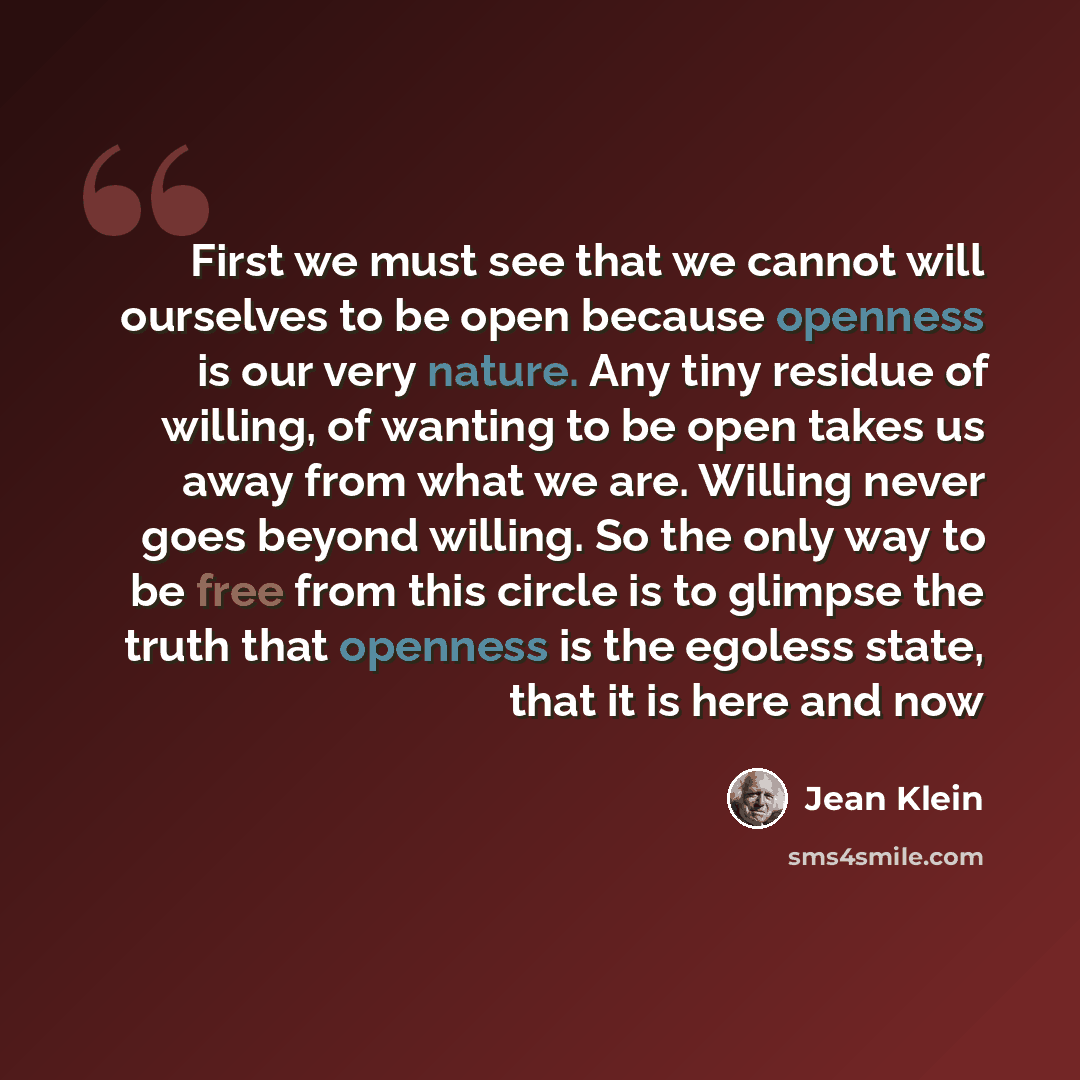 “First we must see that we cannot will ourselves to be open because openness is our very nature. Any tiny residue of willing, of wanting to be open takes us away from what we are. Willing never goes beyond willing. So the only way to be free from this circle is to glimpse the truth that openness is…” quote by Jean Klein