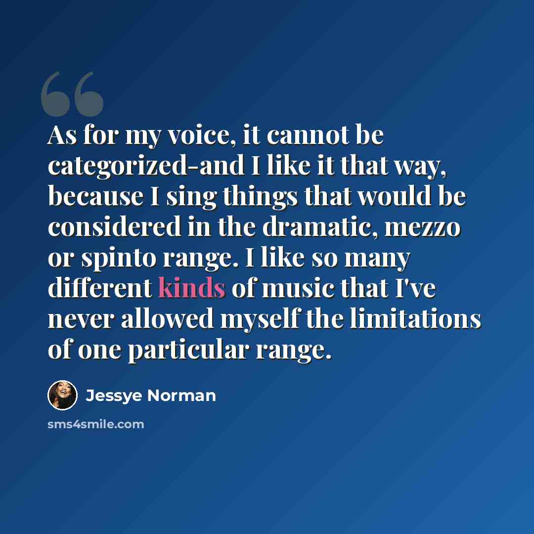 “As for my voice, it cannot be categorized-and I like it that way, because I sing things that would be considered in the dramatic, mezzo or spinto range. I like so many different kinds of music that I've never allowed myself the limitations of one particular range.” quote by Jessye Norman