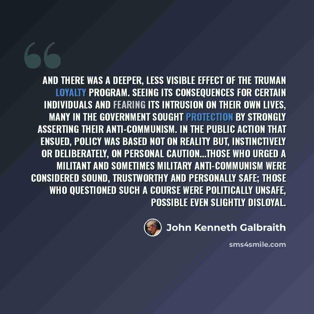 “And there was a deeper, less visible effect of the Truman loyalty program. Seeing its consequences for certain individuals and fearing its intrusion on their own lives, many in the government sought protection by strongly asserting their anti-Communism. In the public action that ensued, policy was…” quote by John Kenneth Galbraith
