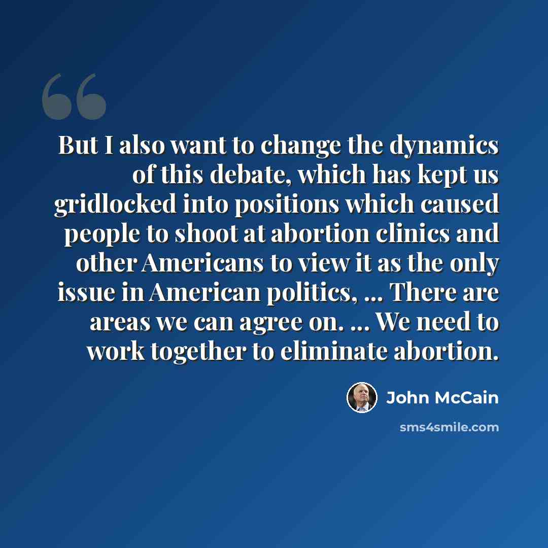“But I also want to change the dynamics of this debate, which has kept us gridlocked into positions which caused people to shoot at abortion clinics and other Americans to view it as the only issue in American politics, ... There are areas we can agree on. ... We need to work together to eliminate…” quote by John McCain