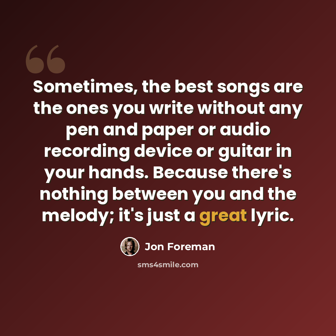“Sometimes, the best songs are the ones you write without any pen and paper or audio recording device or guitar in your hands. Because there's nothing between you and the melody; it's just a great lyric.” quote by Jon Foreman
