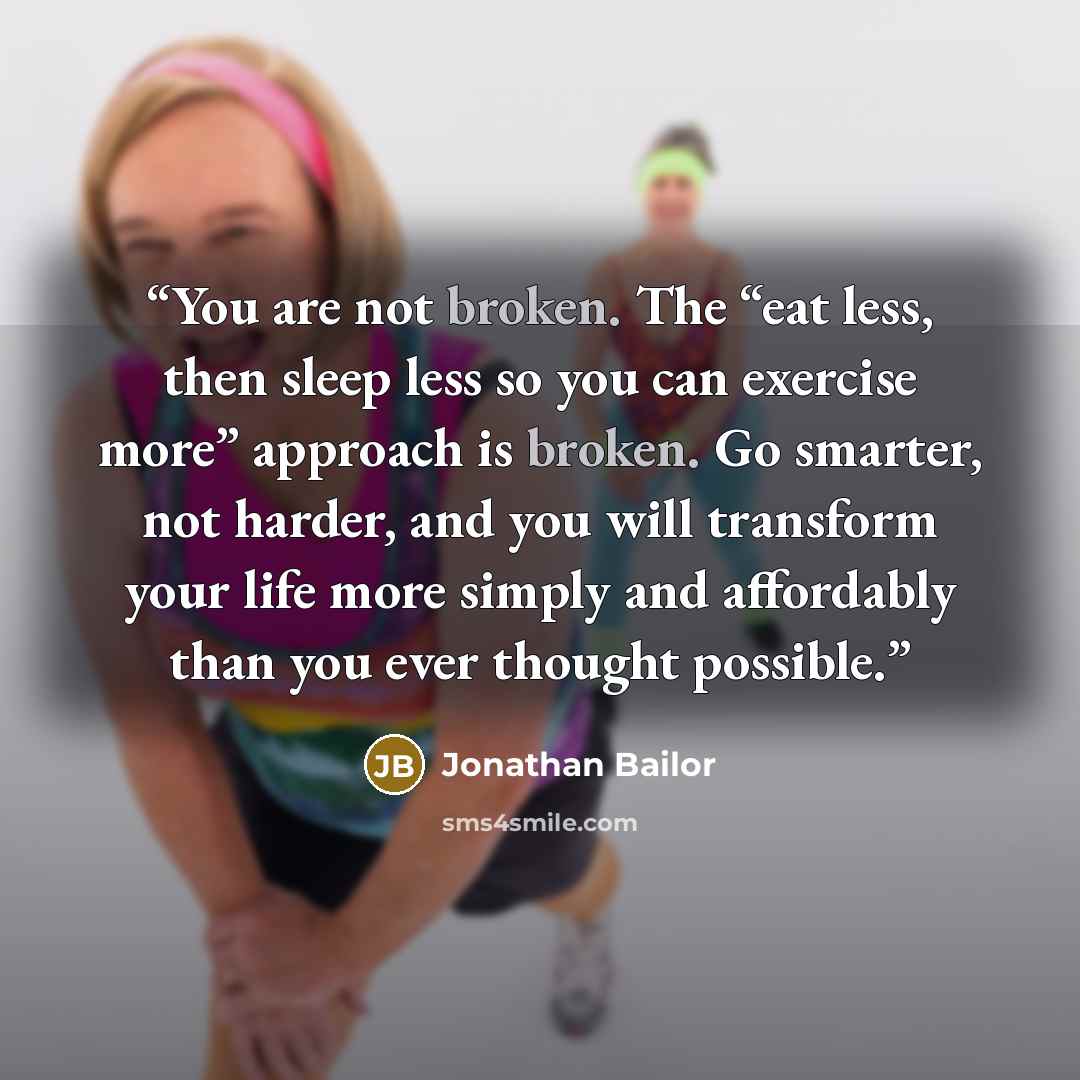 “You are not broken. The “eat less, then sleep less so you can exercise more” approach is broken. Go smarter, not harder, and you will transform your life more simply and affordably than you ever thought possible.” quote by Jonathan Bailor