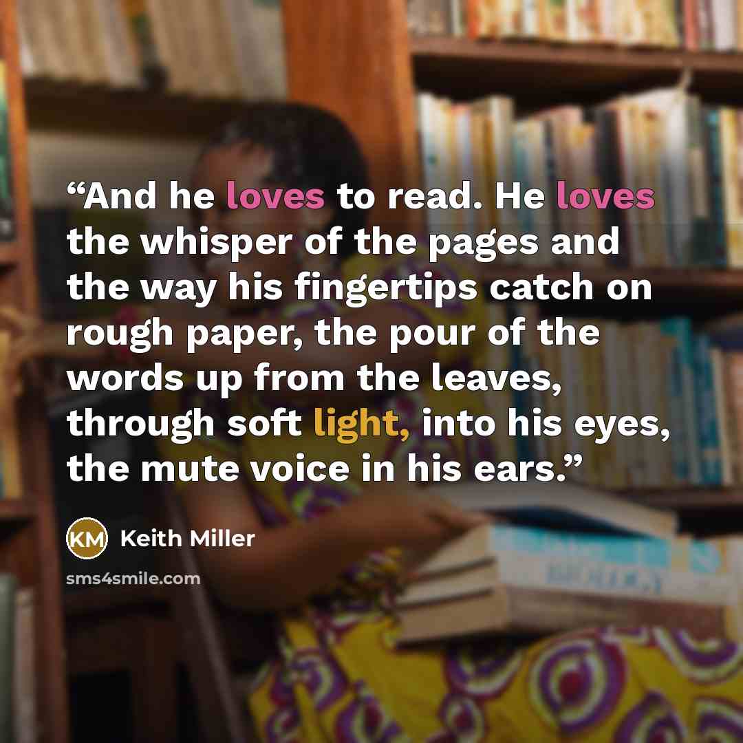 “And he loves to read. He loves the whisper of the pages and the way his fingertips catch on rough paper, the pour of the words up from the leaves, through soft light, into his eyes, the mute voice in his ears.” quote by Keith Miller