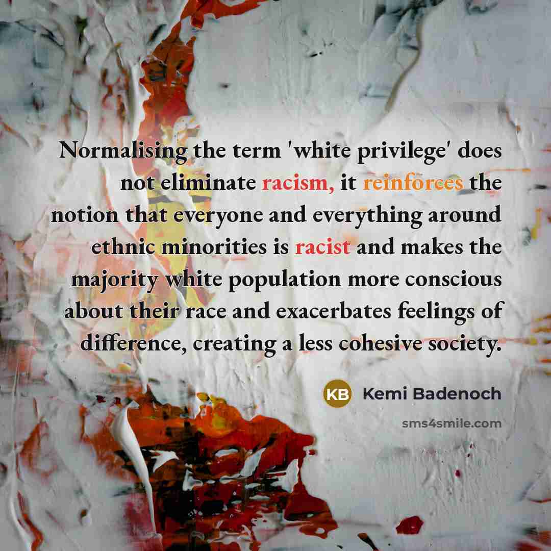 “Normalising the term 'white privilege' does not eliminate racism, it reinforces the notion that everyone and everything around ethnic minorities is racist and makes the majority white population more conscious about their race and exacerbates feelings of difference, creating a less cohesive society.” quote by Kemi Badenoch
