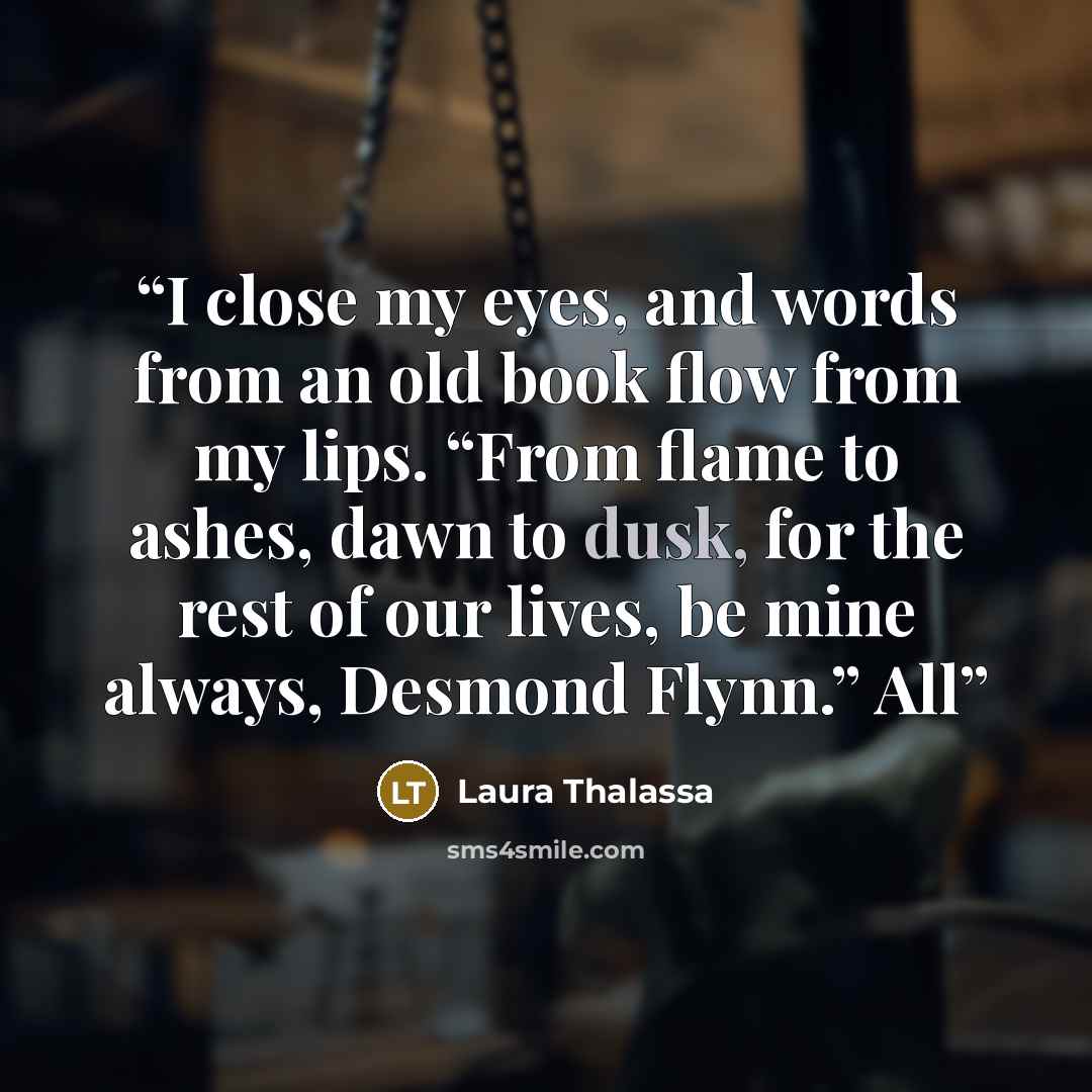 “I close my eyes, and words from an old book flow from my lips. “From flame to ashes, dawn to dusk, for the rest of our lives, be mine always, Desmond Flynn.” All” quote by Laura Thalassa