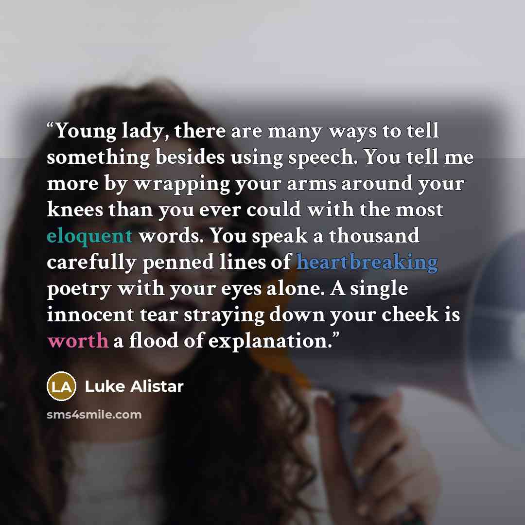 “Young lady, there are many ways to tell something besides using speech. You tell me more by wrapping your arms around your knees than you ever could with the most eloquent words. You speak a thousand carefully penned lines of heartbreaking poetry with your eyes alone. A single innocent tear…” quote by Luke Alistar