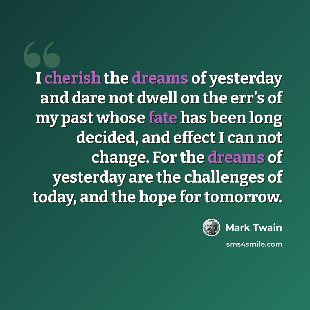 “I cherish the dreams of yesterday and dare not dwell on the err's of my past whose fate has been long decided, and effect I can not change. For the dreams of yesterday are the challenges of today, and the hope for tomorrow.” quote by Mark Twain