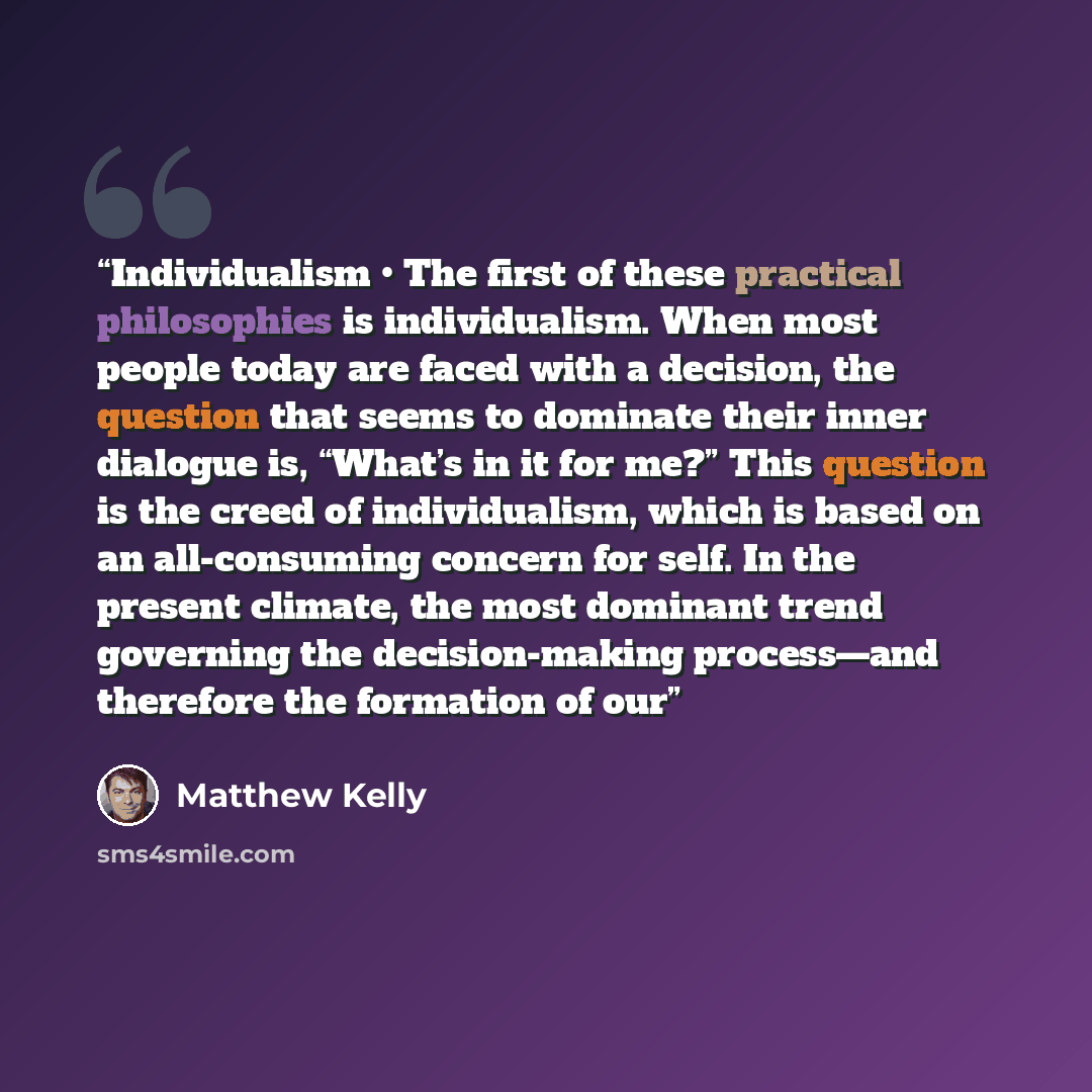 “Individualism • The first of these practical philosophies is individualism. When most people today are faced with a decision, the question that seems to dominate their inner dialogue is, “What’s in it for me?” This question is the creed of individualism, which is based on an all-consuming concern…” quote by Matthew Kelly