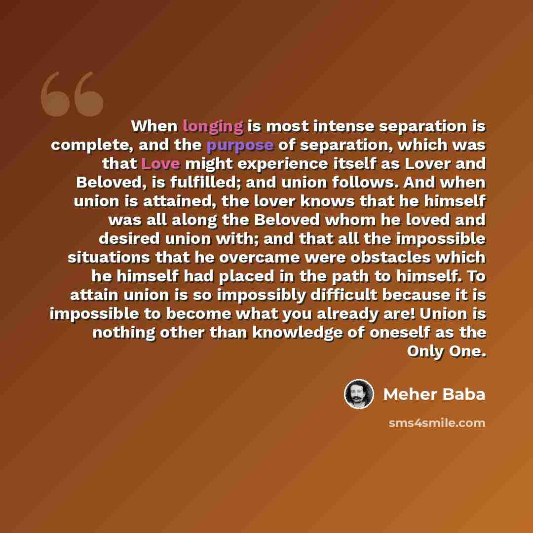 “When longing is most intense separation is complete, and the purpose of separation, which was that Love might experience itself as Lover and Beloved, is fulfilled; and union follows. And when union is attained, the lover knows that he himself was all along the Beloved whom he loved and desired…” quote by Meher Baba
