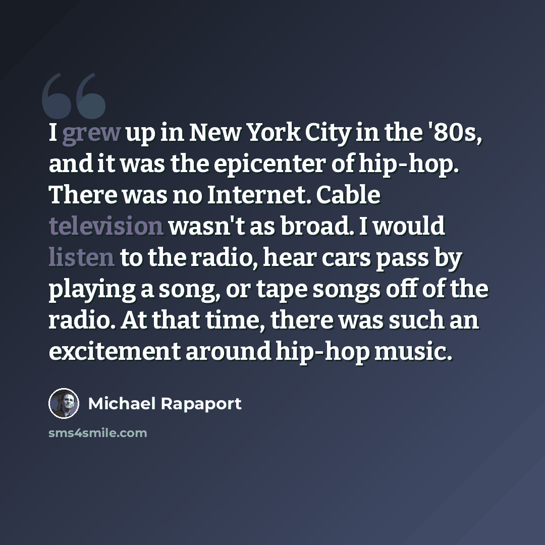 “I grew up in New York City in the '80s, and it was the epicenter of hip-hop. There was no Internet. Cable television wasn't as broad. I would listen to the radio, hear cars pass by playing a song, or tape songs off of the radio. At that time, there was such an excitement around hip-hop music.” quote by Michael Rapaport
