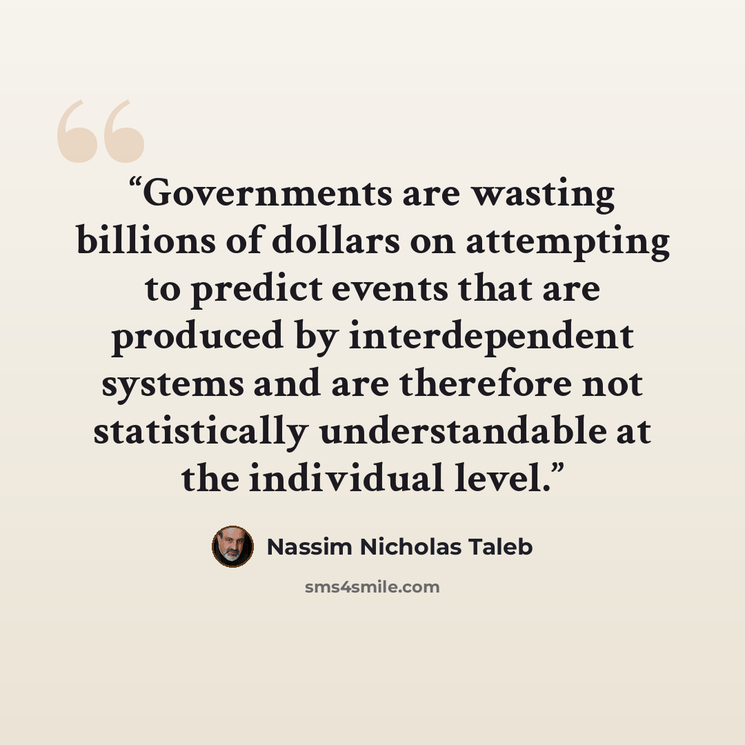 “Governments are wasting billions of dollars on attempting to predict events that are produced by interdependent systems and are therefore not statistically understandable at the individual level.” quote by Nassim Nicholas Taleb