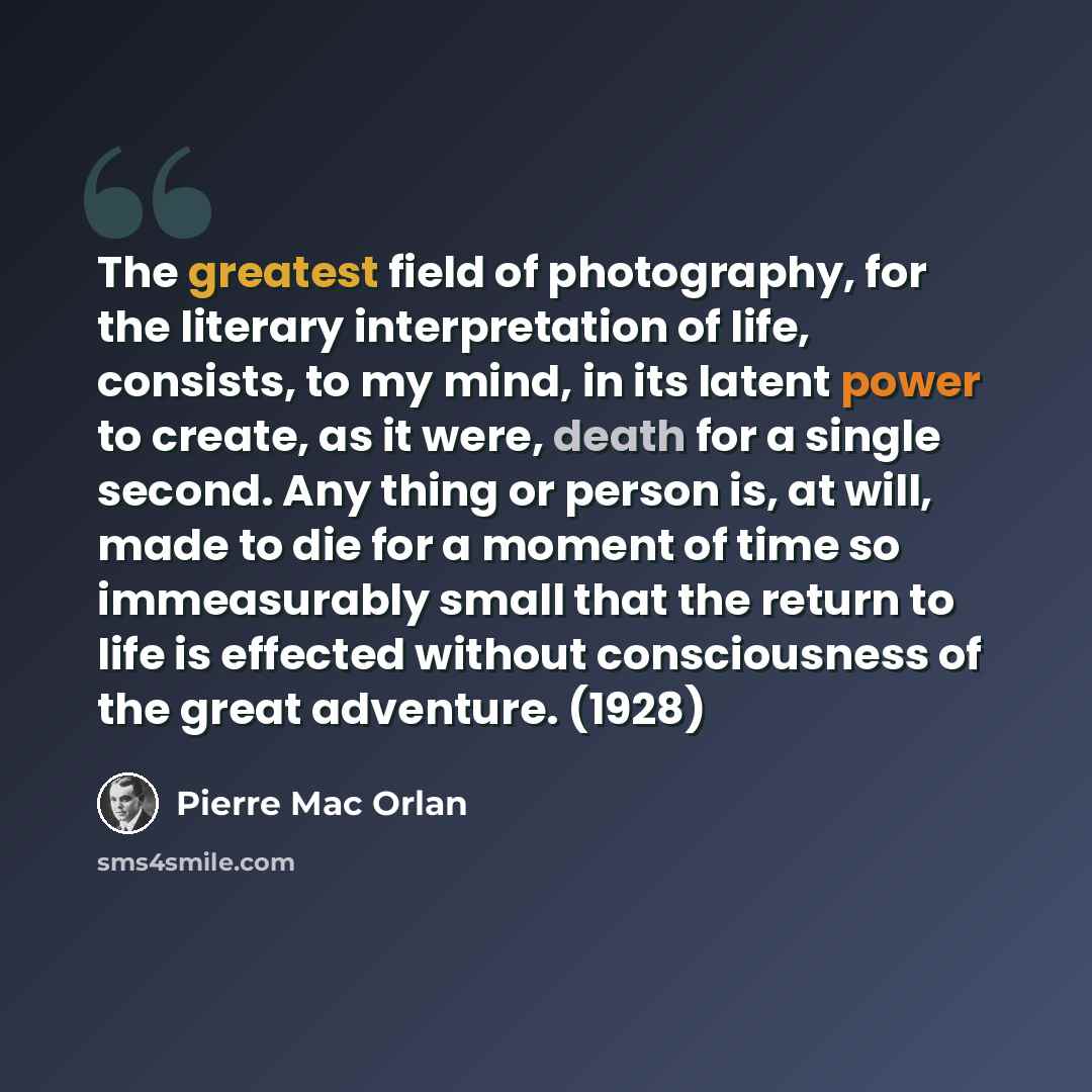 “The greatest field of photography, for the literary interpretation of life, consists, to my mind, in its latent power to create, as it were, death for a single second. Any thing or person is, at will, made to die for a moment of time so immeasurably small that the return to life is effected…” quote by Pierre Mac Orlan