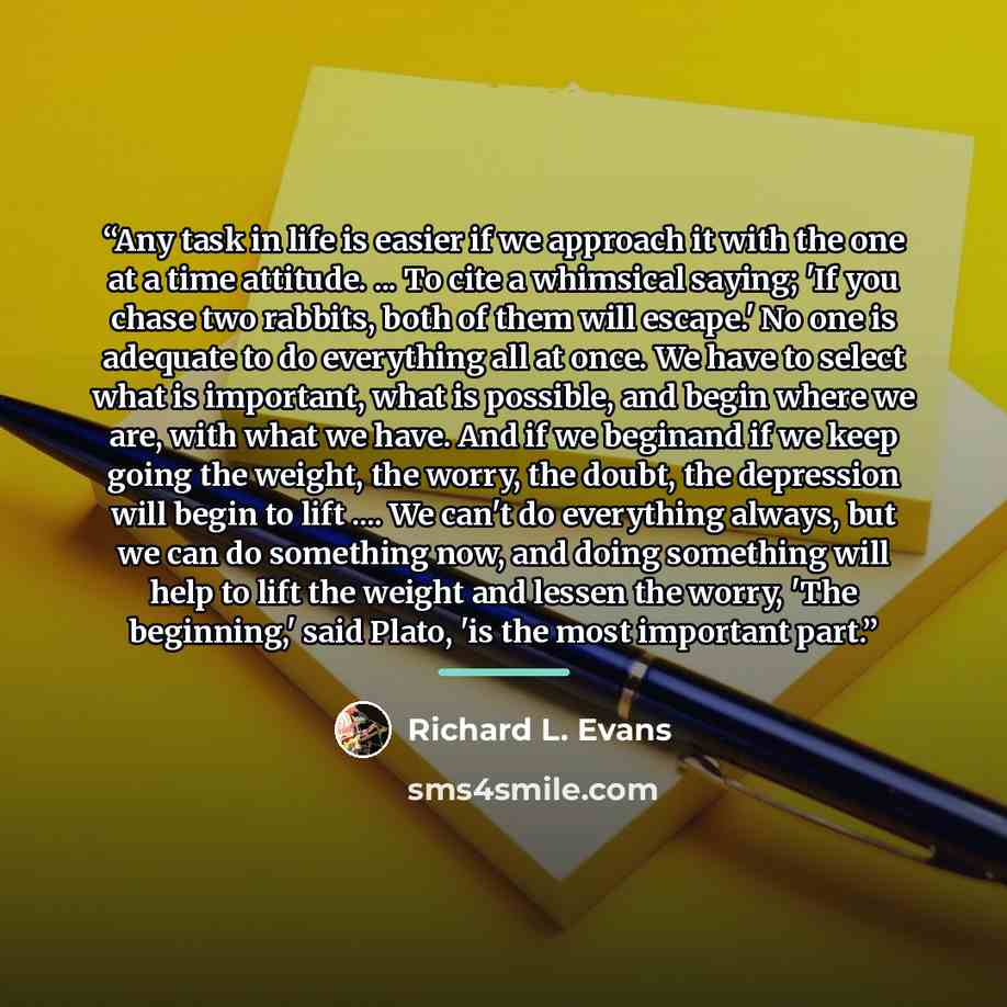 “Any task in life is easier if we approach it with the one at a time attitude. ... To cite a whimsical saying; 'If you chase two rabbits, both of them will escape.' No one is adequate to do everything all at once. We have to select what is important, what is possible, and begin where we are, with…” quote by Richard L. Evans