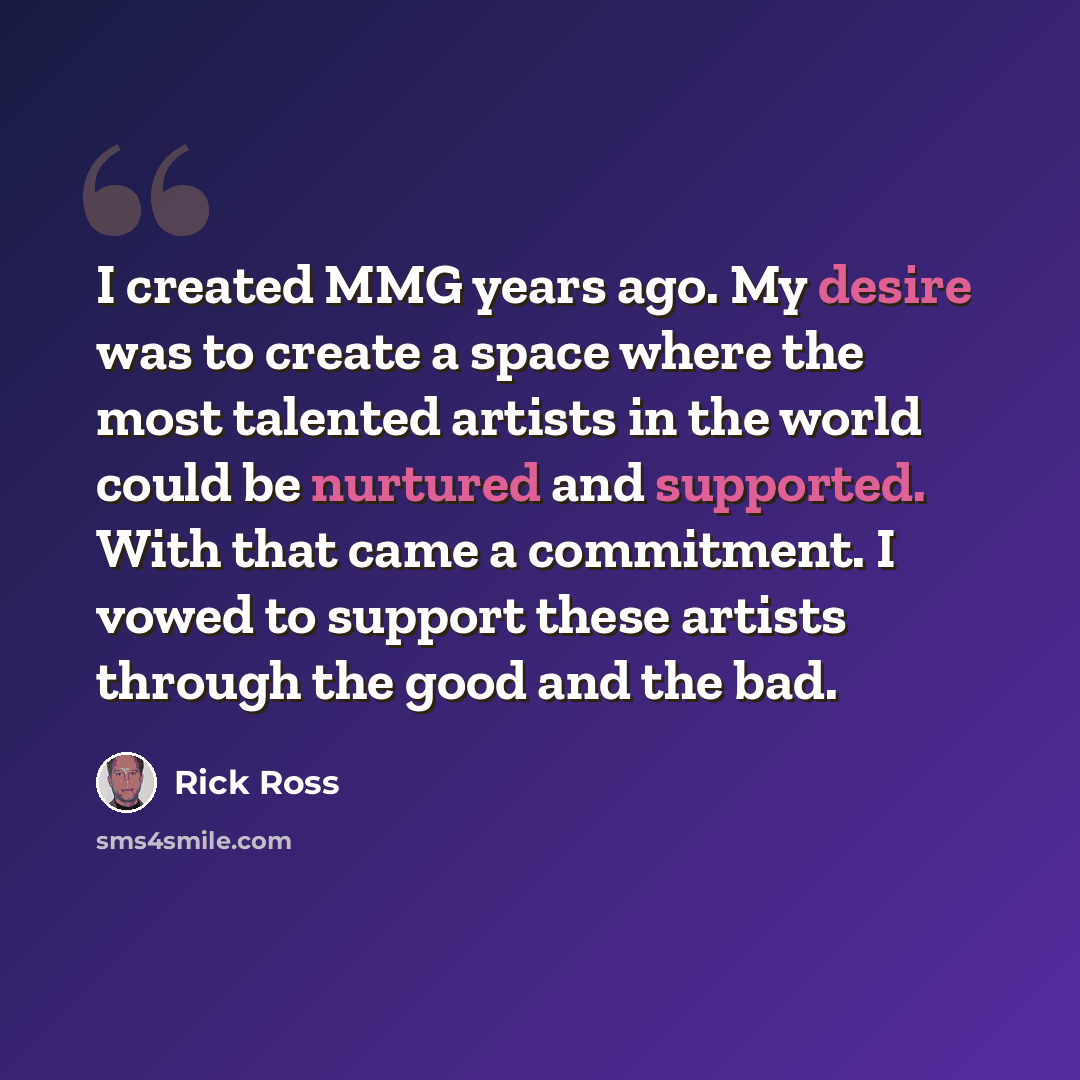 “I created MMG years ago. My desire was to create a space where the most talented artists in the world could be nurtured and supported. With that came a commitment. I vowed to support these artists through the good and the bad.” quote by Rick Ross