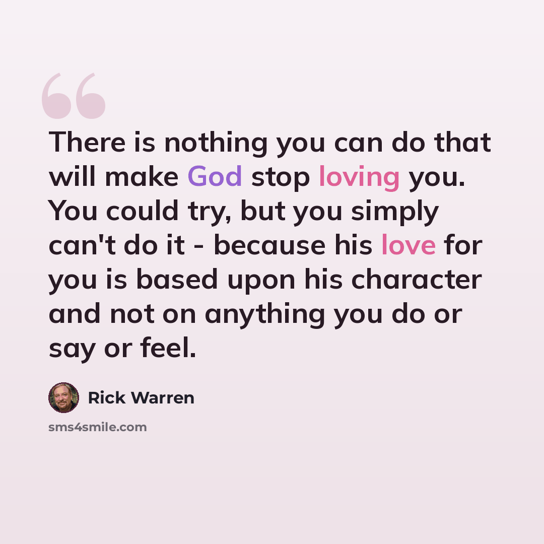 “There is nothing you can do that will make God stop loving you. You could try, but you simply can't do it - because his love for you is based upon his character and not on anything you do or say or feel.” quote by Rick Warren