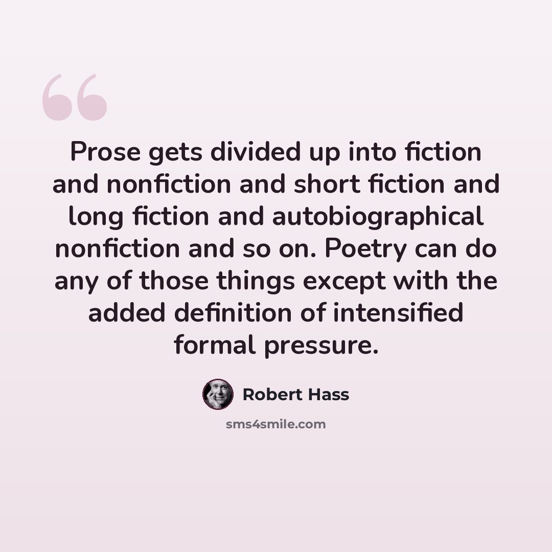“Prose gets divided up into fiction and nonfiction and short fiction and long fiction and autobiographical nonfiction and so on. Poetry can do any of those things except with the added definition of intensified formal pressure.” quote by Robert Hass