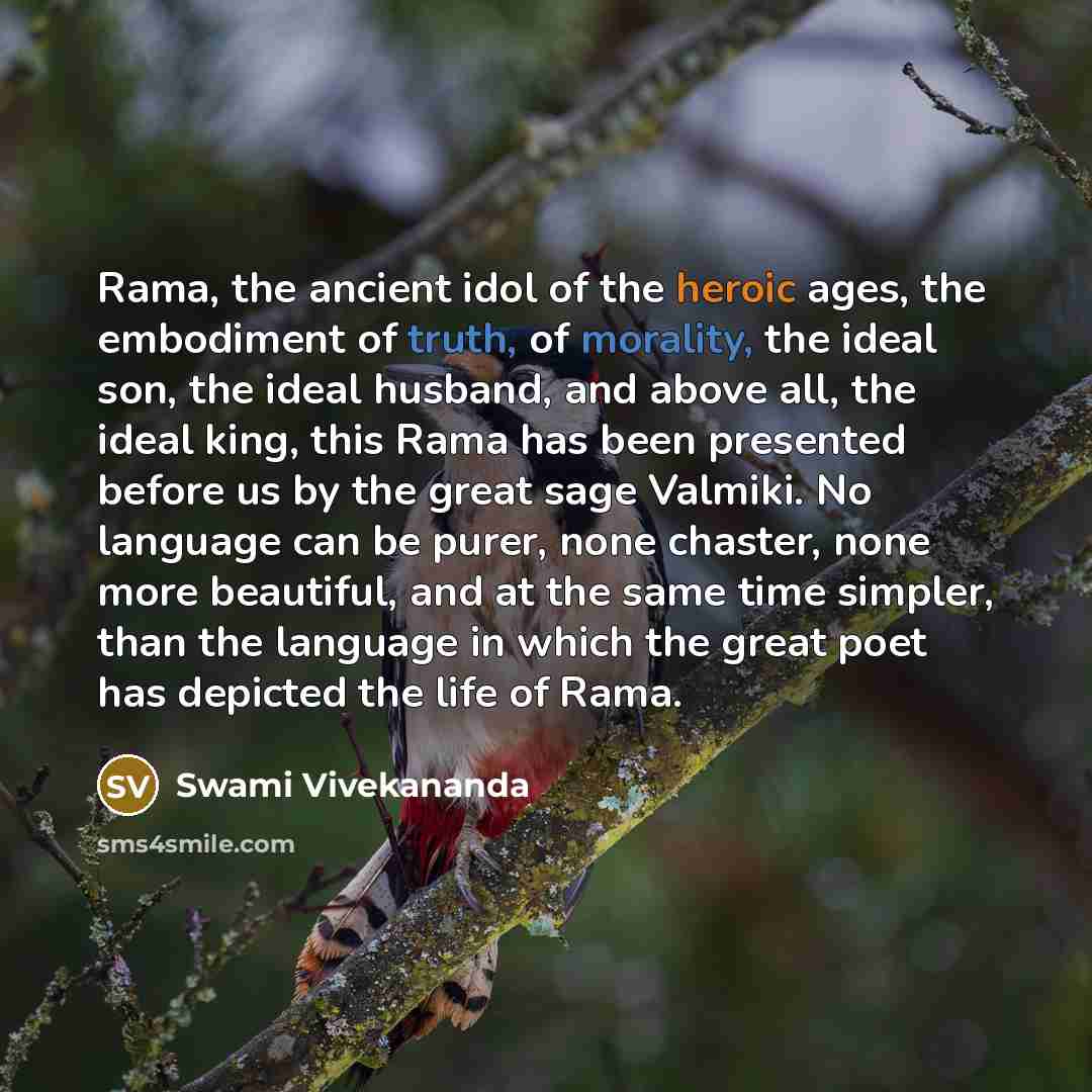 “Rama, the ancient idol of the heroic ages, the embodiment of truth, of morality, the ideal son, the ideal husband, and above all, the ideal king, this Rama has been presented before us by the great sage Valmiki. No language can be purer, none chaster, none more beautiful, and at the same time…” quote by Swami Vivekananda