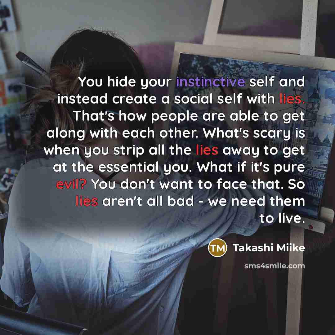 “You hide your instinctive self and instead create a social self with lies. That's how people are able to get along with each other. What's scary is when you strip all the lies away to get at the essential you. What if it's pure evil? You don't want to face that. So lies aren't all bad - we need…” quote by Takashi Miike