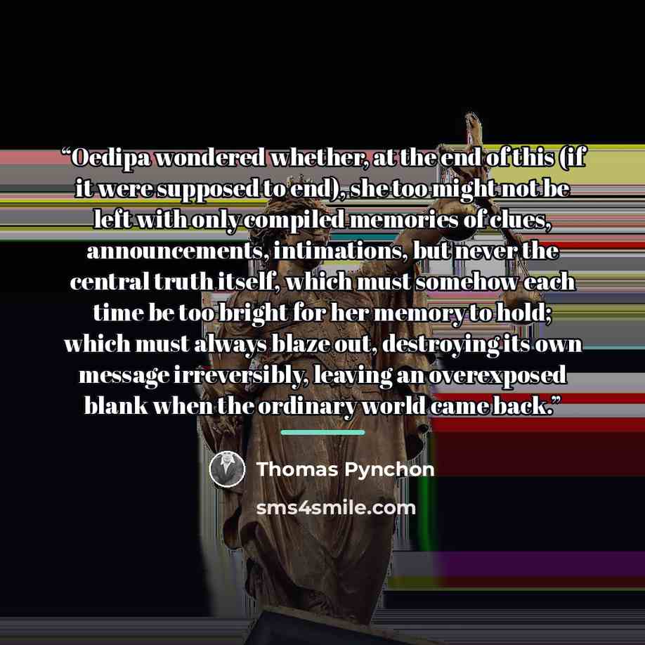 “Oedipa wondered whether, at the end of this (if it were supposed to end), she too might not be left with only compiled memories of clues, announcements, intimations, but never the central truth itself, which must somehow each time be too bright for her memory to hold; which must always blaze out…” quote by Thomas Pynchon