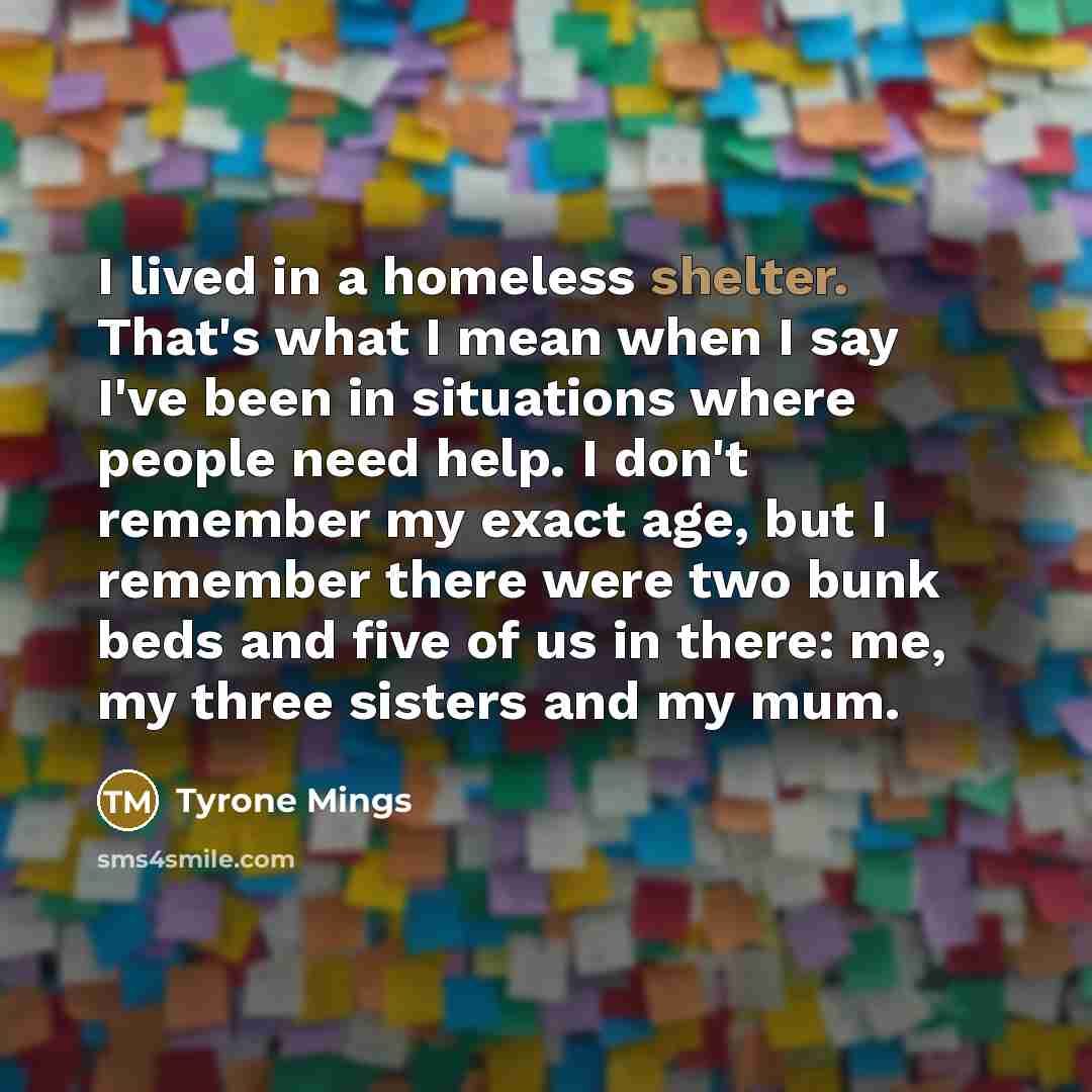 “I lived in a homeless shelter. That's what I mean when I say I've been in situations where people need help. I don't remember my exact age, but I remember there were two bunk beds and five of us in there: me, my three sisters and my mum.” quote by Tyrone Mings