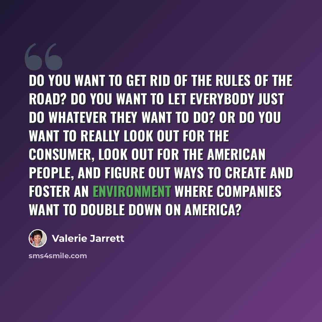 “Do you want to get rid of the rules of the road? Do you want to let everybody just do whatever they want to do? Or do you want to really look out for the consumer, look out for the American people, and figure out ways to create and foster an environment where companies want to double down on…” quote by Valerie Jarrett
