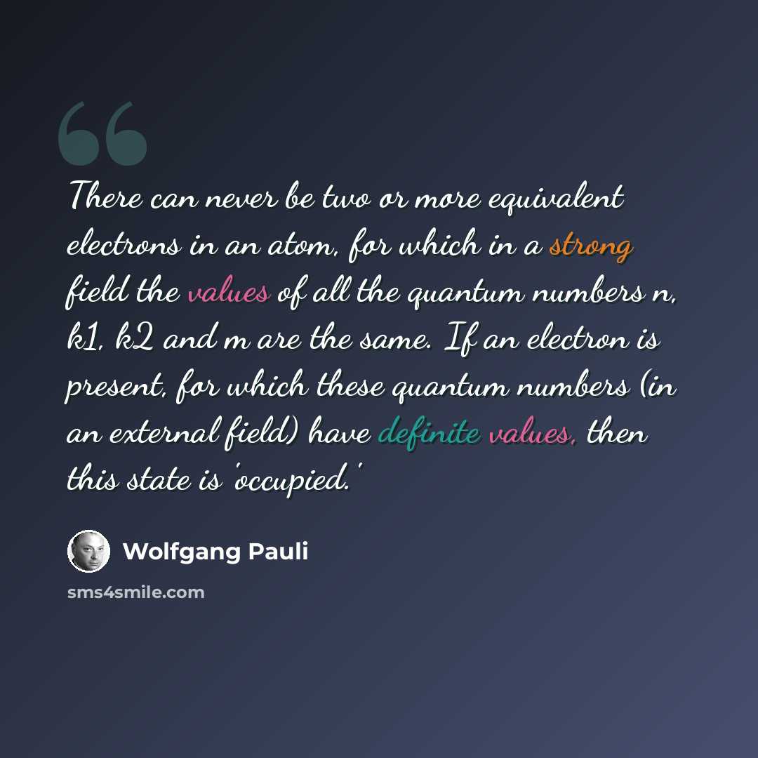 “There can never be two or more equivalent electrons in an atom, for which in a strong field the values of all the quantum numbers n, k1, k2 and m are the same. If an electron is present, for which these quantum numbers (in an external field) have definite values, then this state is 'occupied.'” quote by Wolfgang Pauli