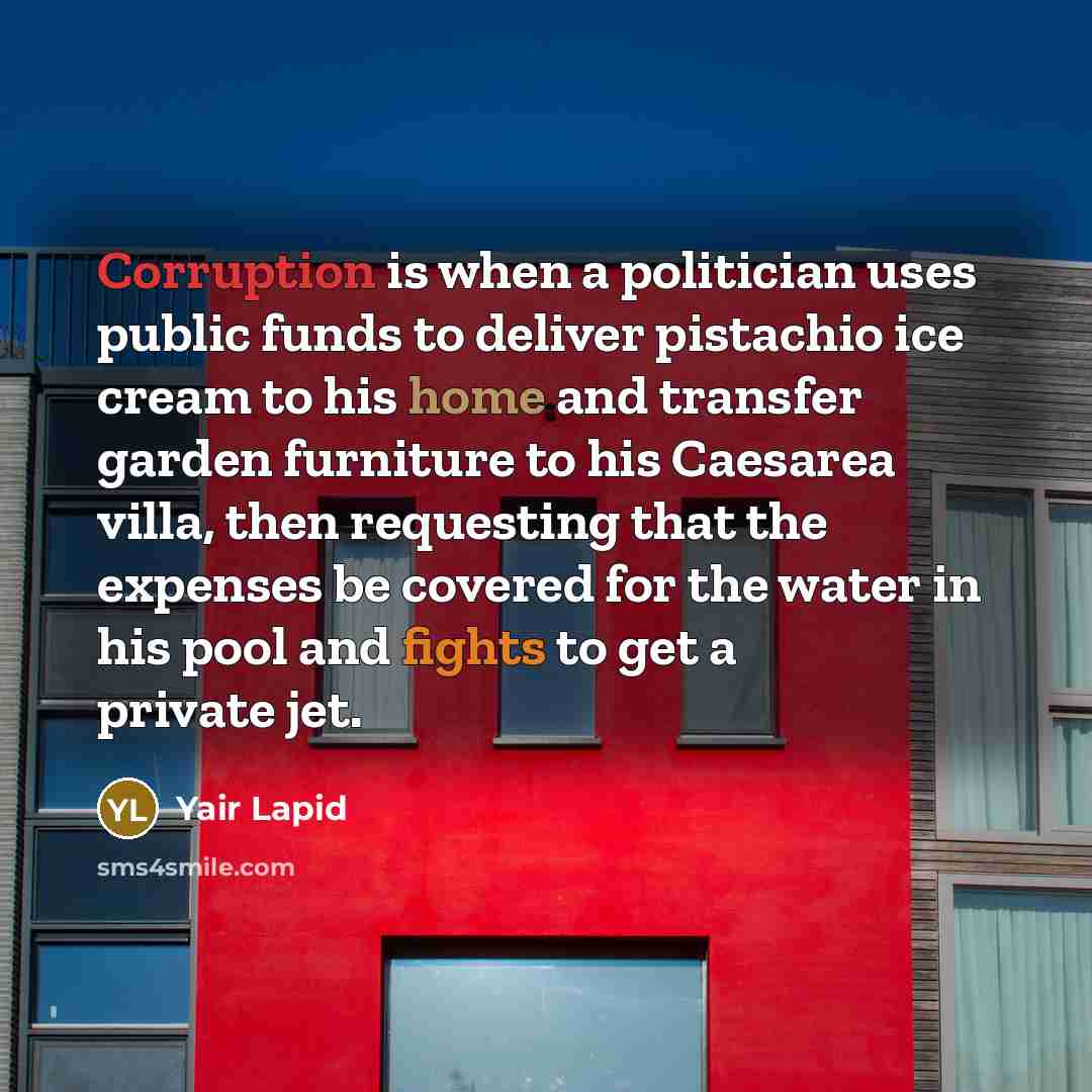 “Corruption is when a politician uses public funds to deliver pistachio ice cream to his home and transfer garden furniture to his Caesarea villa, then requesting that the expenses be covered for the water in his pool and fights to get a private jet.” quote by Yair Lapid