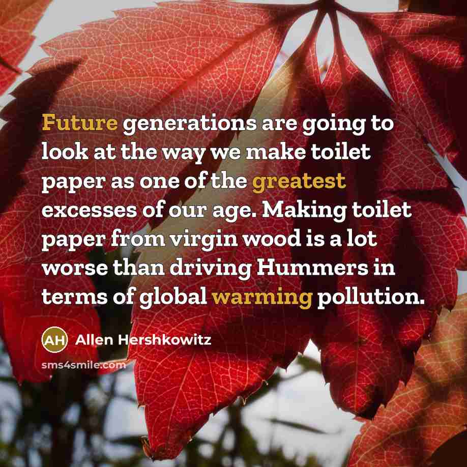 “Future generations are going to look at the way we make toilet paper as one of the greatest excesses of our age. Making toilet paper from virgin wood is a lot worse than driving Hummers in terms of global warming pollution.” quote by Allen Hershkowitz