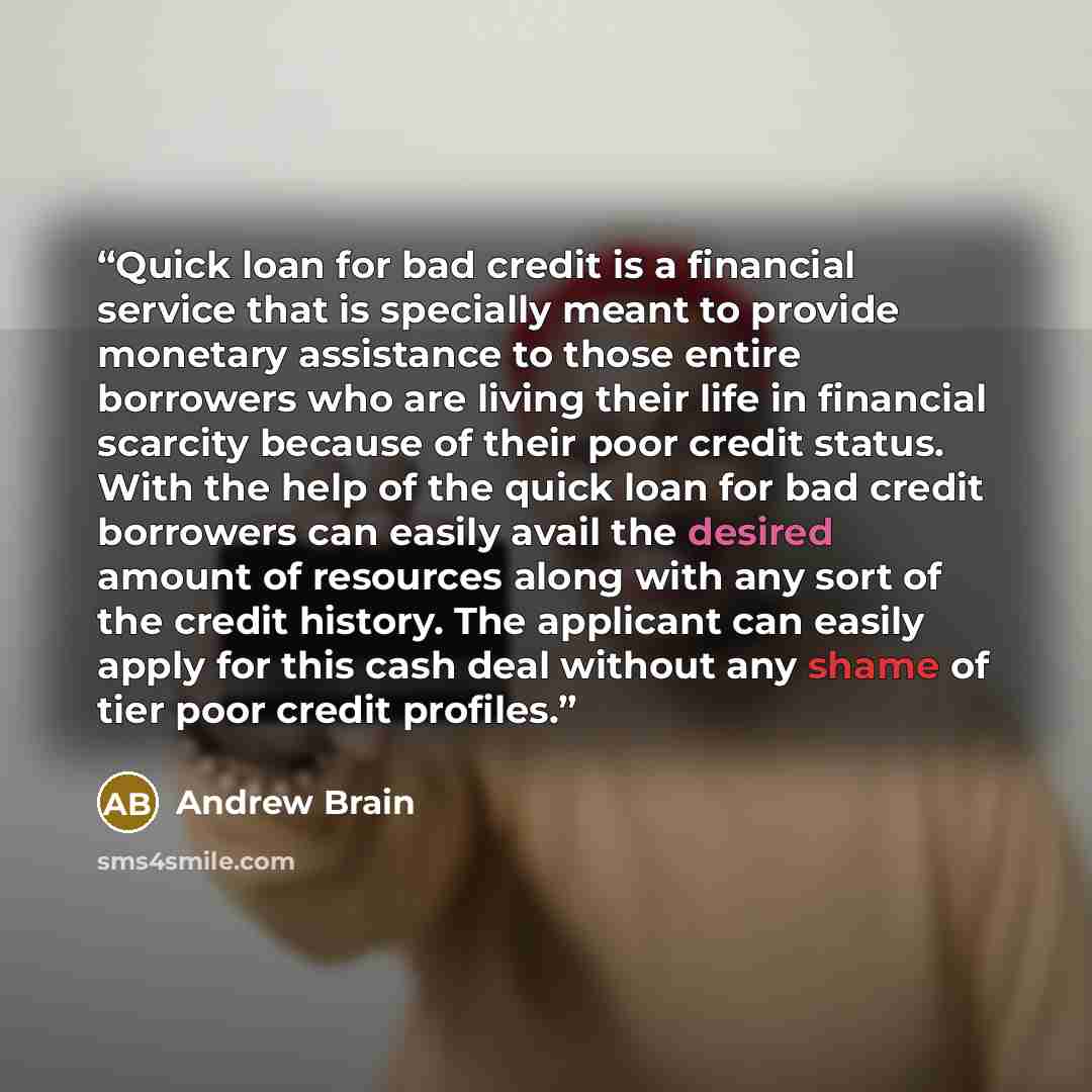 “Quick loan for bad credit is a financial service that is specially meant to provide monetary assistance to those entire borrowers who are living their life in financial scarcity because of their poor credit status. With the help of the quick loan for bad credit borrowers can easily avail the…” quote by Andrew Brain