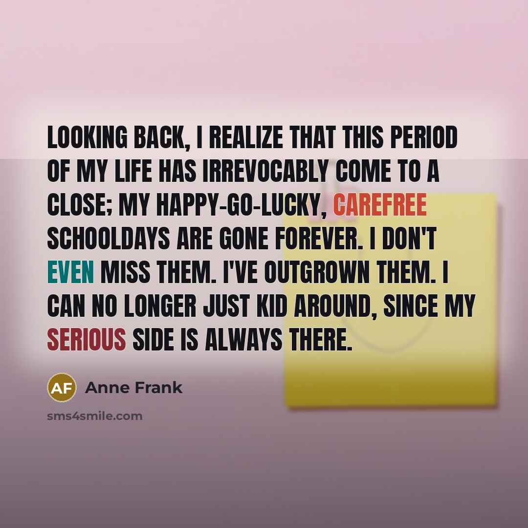 “Looking back, I realize that this period of my life has irrevocably come to a close; my happy-go-lucky, carefree schooldays are gone forever. I don't even miss them. I've outgrown them. I can no longer just kid around, since my serious side is always there.” quote by Anne Frank