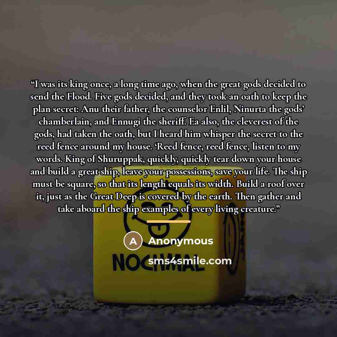 “I was its king once, a long time ago, when the great gods decided to send the Flood. Five gods decided, and they took an oath to keep the plan secret: Anu their father, the counselor Enlil, Ninurta the gods’ chamberlain, and Ennugi the sheriff. Ea also, the cleverest of the gods, had taken the…” quote by Anonymous